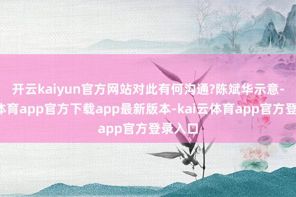 开云kaiyun官方网站对此有何沟通?　　陈斌华示意-kai云体育app官方下载app最新版本-kai云体育app官方登录入口